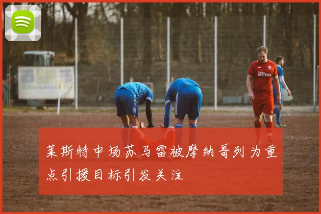 莱斯特中场苏马雷被摩纳哥列为重点引援目标引发关注