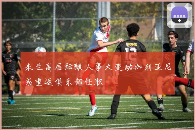 米兰高层酝酿人事大变动加利亚尼或重返俱乐部任职