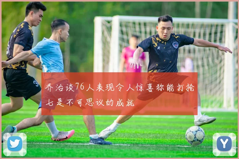 乔治谈76人表现令人惊喜称能打抢七是不可思议的成就