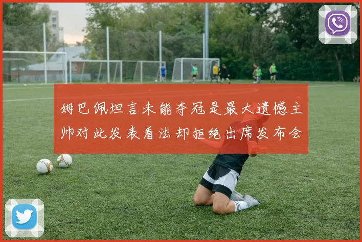 姆巴佩坦言未能夺冠是最大遗憾主帅对此发表看法却拒绝出席发布会