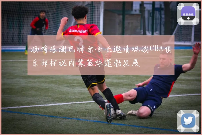 杨鸣感谢巴特尔会长邀请观战CBA俱乐部杯祝内蒙篮球蓬勃发展