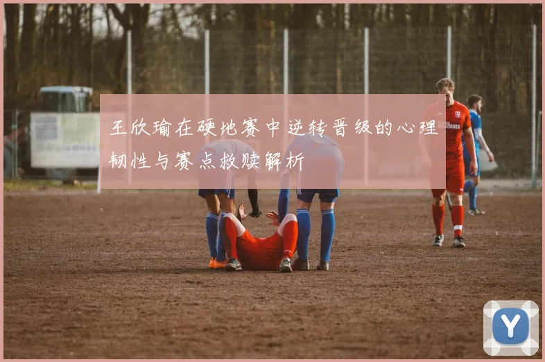 王欣瑜在硬地赛中逆转晋级的心理韧性与赛点救赎解析