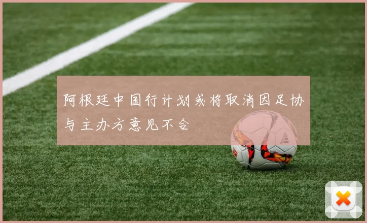 阿根廷中国行计划或将取消因足协与主办方意见不合